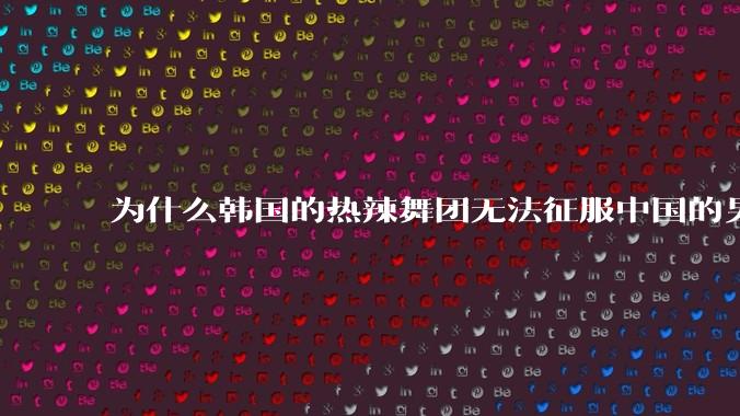 为什么韩国的热辣舞团无法征服中国的男性市场？？