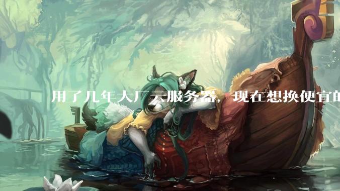 用了几年大厂云服务器，现在想换便宜的，有推荐的吗?