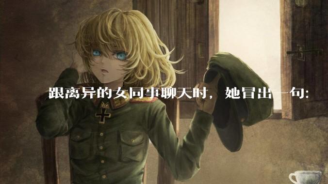 跟离异的女同事聊天时，她冒出一句：「你老婆还不如我，离了跟我过得了」，我该怎么回答？