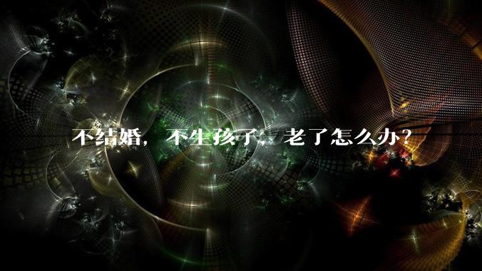 不结婚，不生孩子，老了怎么办？