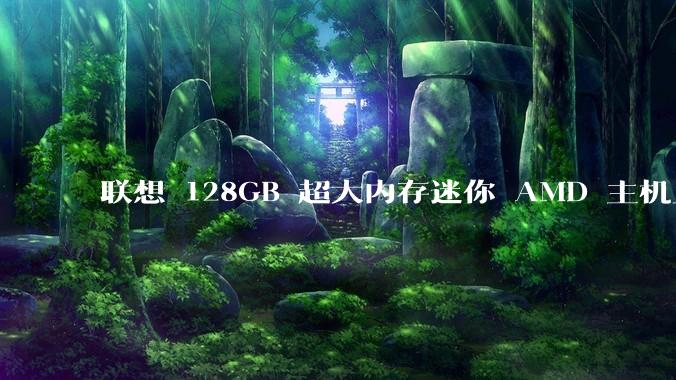 联想 128GB 超大内存迷你 AMD 主机上架，此款主机有哪些亮点？