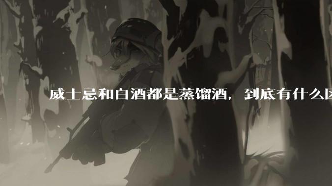 威士忌和白酒都是蒸馏酒，到底有什么区别？