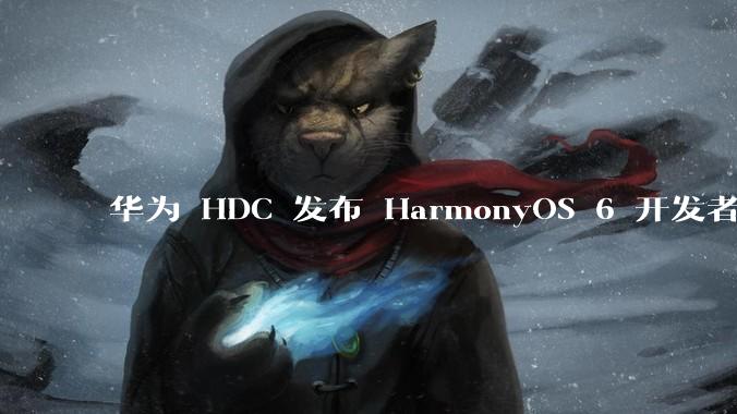 华为 HDC 发布 HarmonyOS 6 开发者 beta 版对应用开发者和鸿蒙生态有哪些影响？
